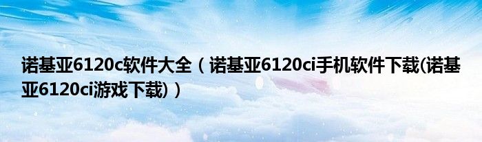 诺基亚6120c软件大全（诺基亚6120ci手机软件下载(诺基亚6120ci游戏下载)）