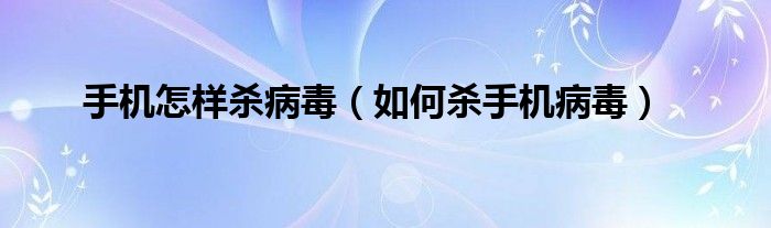 手机怎样杀病毒(如何杀手机病毒)