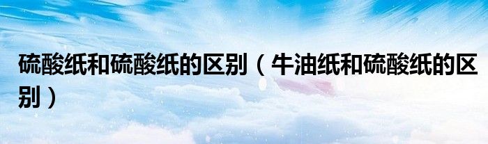 硫酸纸和硫酸纸的区别（牛油纸和硫酸纸的区别）