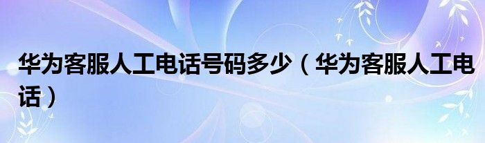 华为客服人工电话号码多少（华为客服人工电话）