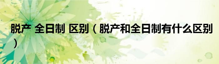 脱产 全日制 区别（脱产和全日制有什么区别）