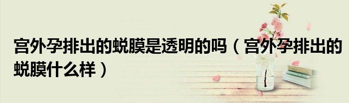宫外孕排出的蜕膜是透明的吗（宫外孕排出的蜕膜什么样）