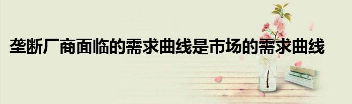 垄断厂商面临的需求曲线是市场的需求曲线