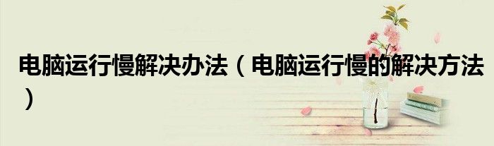 电脑运行慢解决办法（电脑运行慢的解决方法）