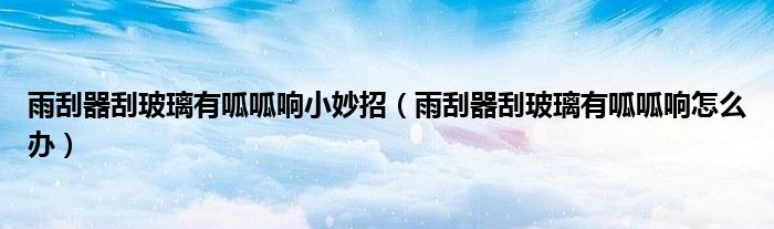雨刮器刮玻璃有呱呱响小妙招（雨刮器刮玻璃有呱呱响怎么办）