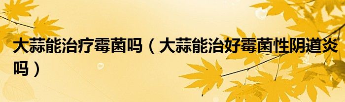 大蒜能治疗霉菌吗(大蒜能治好霉菌性阴道炎吗)