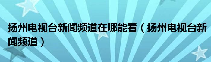 扬州电视台新闻频道在哪能看（扬州电视台新闻频道）