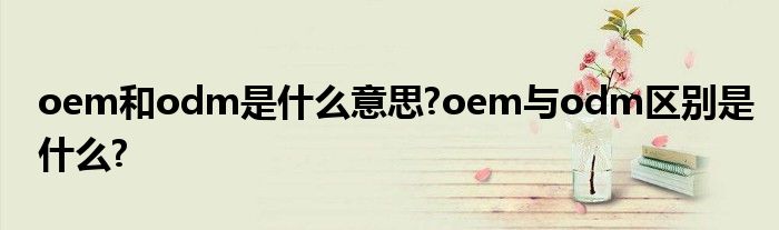 oem和odm是什么意思?oem与odm区别是什么?